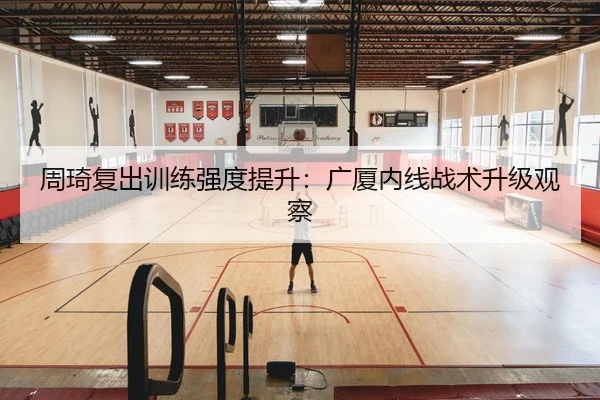 周琦复出训练强度提升：广厦内线战术升级观察